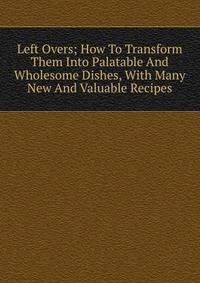 Left Overs; How To Transform Them Into Palatable And Wholesome Dishes, With Many New And Valuable Recipes