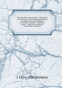The Canadian conveyancer: comprising a selection of conveyancing precedents, carefully revised and adapted to Canadian practice : forming a correct . used in the ordinary transaction of legal af