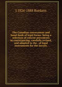 The Canadian conveyancer and hand-book of legal forms: being a selection of concise precedents in conveyancing, carefully revised, and adapted to the . of legal instruments for the lawyer,