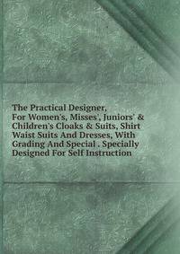 The Practical Designer, For Women's, Misses', Juniors' &amp; Children's Cloaks &amp; Suits, Shirt Waist Suits And Dresses, With Grading And Special . Specially Designed For Self Instruction