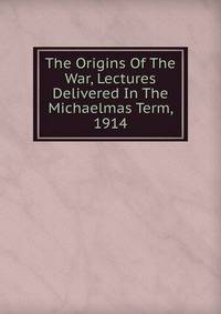 The Origins Of The War, Lectures Delivered In The Michaelmas Term, 1914