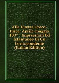 Alla Guerra Greco-turca: Aprile-maggio 1897 : Impressioni Ed Istantanee Di Un Corrispondente (Italian Edition)