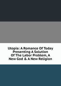 Utopia: A Romance Of Today Presenting A Solution Of The Labor Problem, A New God &amp; A New Religion