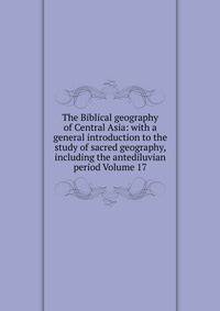 The Biblical geography of Central Asia: with a general introduction to the study of sacred geography, including the antediluvian period Volume 17