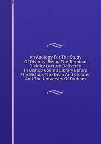 An Apology For The Study Of Divinity: Being The Terminal Divinity Lecture Delivered In Bishop Cosin's Library Before The Bishop, The Dean And Chapter, And The University Of Durham