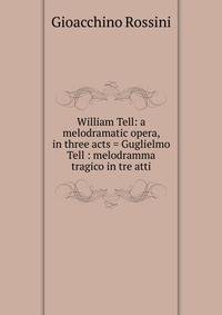 William Tell: a melodramatic opera, in three acts = Guglielmo Tell : melodramma tragico in tre atti
