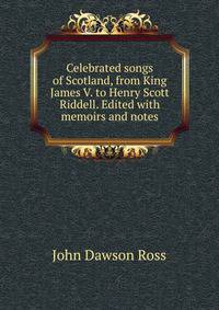 Celebrated songs of Scotland, from King James V. to Henry Scott Riddell. Edited with memoirs and notes