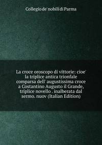 La croce oroscopo di vittorie: cioe' la triplice antica trionfale comparsa dell' augustissima croce a Costantino Augusto il Grande, triplice novello . inalberata dal sermo. nuov (Italian Edition)