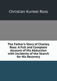 The Father's Story of Charley Ross: A Full and Complete Account of His Abduction with Incidents of the Search for His Recovery