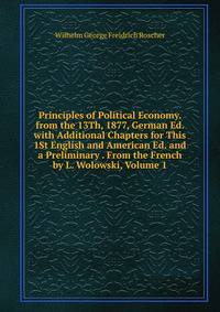 Principles of Political Economy. from the 13Th, 1877, German Ed. with Additional Chapters for This 1St English and American Ed. and a Preliminary . From the French by L. Wolowski, Volume 1