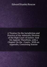 A Treatise On the Jurisdiction and Practice of the Admiralty Division of the High Court of Justice: And On Appeals Therefrom, with a Chapter On the . Courts : With an Appendix, Containing Statute
