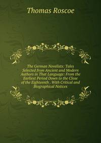 The German Novelists: Tales Selected from Ancient and Modern Authors in That Language: From the Earliest Period Down to the Close of the Eighteenth . With Critical and Biographical Notices