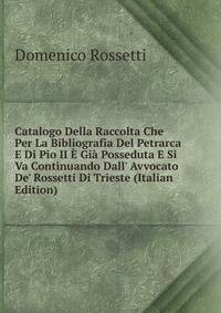 Catalogo Della Raccolta Che Per La Bibliografia Del Petrarca E Di Pio II ? Gi? Posseduta E Si Va Continuando Dall' Avvocato De' Rossetti Di Trieste (Italian Edition)