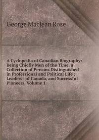 A Cyclopedia of Canadian Biography: Being Chiefly Men of the Time. a Collection of Persons Distinguished in Professional and Political Life ; Leaders . of Canada, and Successful Pioneers, Volume 1