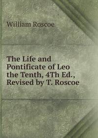 The Life and Pontificate of Leo the Tenth, 4Th Ed., Revised by T. Roscoe