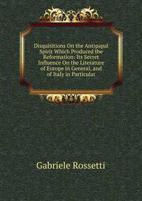 Disquisitions On the Antipapal Spirit Which Produced the Reformation: Its Secret Influence On the Literature of Europe in General, and of Italy in Particular