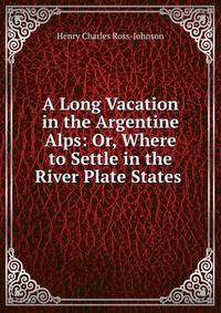 A Long Vacation in the Argentine Alps: Or, Where to Settle in the River Plate States .
