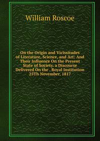 On the Origin and Vicissitudes of Literature, Science, and Art: And Their Influence On the Present State of Society. a Discourse Delivered On the . Royal Institution 25Th November, 1817