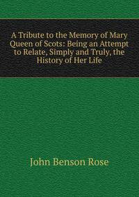 A Tribute to the Memory of Mary Queen of Scots: Being an Attempt to Relate, Simply and Truly, the History of Her Life