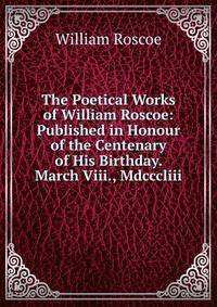 The Poetical Works of William Roscoe: Published in Honour of the Centenary of His Birthday. March Viii., Mdcccliii.