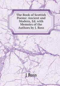 The Book of Scottish Poems: Ancient and Modern, Ed. with Memoirs of the Authors by J. Ross