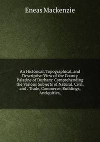 An Historical, Topographical, and Descriptive View of the County Palatine of Durham: Comprehending the Various Subjects of Natural, Civil, and . Trade, Commerce, Buildings, Antiquities,