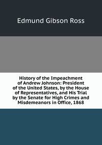History of the Impeachment of Andrew Johnson: President of the United States, by the House of Representatives, and His Trial by the Senate for High Crimes and Misdemeanors in Office, 1868