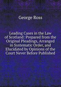 Leading Cases in the Law of Scotland: Prepared from the Original Pleadings, Arranged in Systematic Order, and Elucidated by Opinions of the Court Never Before Published