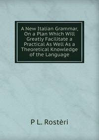 A New Italian Grammar, On a Plan Which Will Greatly Facilitate a Practical As Well As a Theoretical Knowledge of the Language