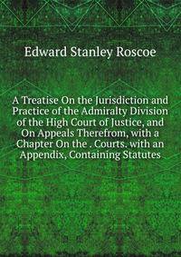 A Treatise On the Jurisdiction and Practice of the Admiralty Division of the High Court of Justice, and On Appeals Therefrom, with a Chapter On the . Courts. with an Appendix, Containing Statutes
