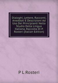 Dialoghi, Lettere, Racconti, Aneddoti E Descrizioni Ad Uso Dei Principianti Nello Studio Della Lingua Italiana, Raccolta Di P. Rosteri (Italian Edition)
