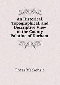 An Historical, Topographical, and Descriptive View of the County Palatine of Durham .