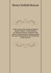 A New View of the Origin of Dalton's Atomic Theory: A Contribution to Chemical History, Together with Letters and Documents Concerning the Life and . Manuscript in the Possession of the Literary