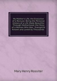My Mother's Life, the Evolution of a Recluse: Being the Personal History of a Life Made Beautiful Through Motherhood; the Story of a Woman Who Was . Evangelist Known and Loved by Thousands .