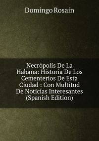 Necropolis De La Habana: Historia De Los Cementerios De Esta Ciudad : Con Multitud De Noticias Interesantes (Spanish Edition)