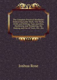The Complete Practical Machinist: Embracing Lathe Work, Vise Work, Drills and Drilling, Taps and Dies, Hardening and Tempering, the Making and Use of Tools, Etc., Etc