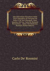 Idea Dell'ottimo Precettore Nella Vita E Disciplina Di Vittorino Da Feltre E De' Suci Discepoli, Libro Quattro, Del Cav. Carlo De' Rosmini Roveretano, . Opere Del Medesimo Rosmini (Italian Edition)