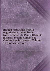 Recueil historique d'actes, negotiations, memoires et traitez: depuis la Paix d'Utrecht jusqu'au Second Congr?s de Cambray inclusivement Volume 10 (French Edition)