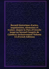 Recueil historique d'actes, negotiations, memoires et traitez: depuis la Paix d'Utrecht jusqu'au Second Congr?s de Cambray inclusivement Volume 14 (French Edition)