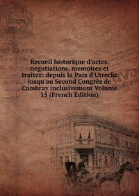 Recueil historique d'actes, negotiations, memoires et traitez: depuis la Paix d'Utrecht jusqu'au Second Congr?s de Cambray inclusivement Volume 15 (French Edition)
