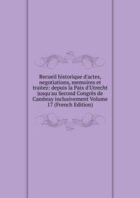 Recueil historique d'actes, negotiations, memoires et traitez: depuis la Paix d'Utrecht jusqu'au Second Congr?s de Cambray inclusivement Volume 17 (French Edition)
