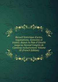 Recueil historique d'actes, negotiations, memoires et traitez: depuis la Paix d'Utrecht jusqu'au Second Congr?s de Cambray inclusivement Volume 18 (French Edition)