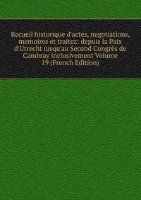 Recueil historique d'actes, negotiations, memoires et traitez: depuis la Paix d'Utrecht jusqu'au Second Congr?s de Cambray inclusivement Volume 19 (French Edition)