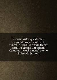 Recueil historique d'actes, negotiations, memoires et traitez: depuis la Paix d'Utrecht jusqu'au Second Congr?s de Cambray inclusivement Volume 2 (French Edition)