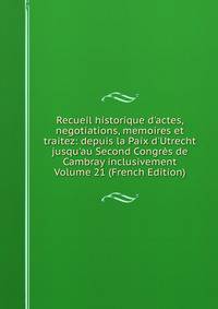 Recueil historique d'actes, negotiations, memoires et traitez: depuis la Paix d'Utrecht jusqu'au Second Congr?s de Cambray inclusivement Volume 21 (French Edition)