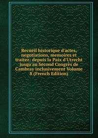 Recueil historique d'actes, negotiations, memoires et traitez: depuis la Paix d'Utrecht jusqu'au Second Congr?s de Cambray inclusivement Volume 8 (French Edition)