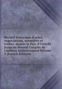 Recueil historique d'actes, negotiations, memoires et traitez: depuis la Paix d'Utrecht jusqu'au Second Congr?s de Cambray inclusivement Volume 9 (French Edition)