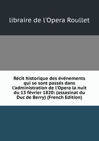 R?cit historique des ?v?nements qui se sont pass?s dans l'administration de l'Opera la nuit du 13 f?vrier 1820: (assasinat du Duc de Berry) (French Edition)