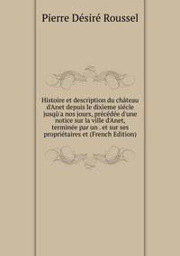 Histoire et description du ch?teau d'Anet depuis le dix?eme si?cle jusq?'a nos jours, pr?c?d?e d'une notice sur la ville d'Anet, termin?e par un . et sur ses propri?taires et (French Edition)
