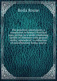 The practical conveyancer, a companion to Rouse's Practical man, giving, in a mode combining facility of reference with general utility, upwards of . a collection of miscellaneous forms; and (a